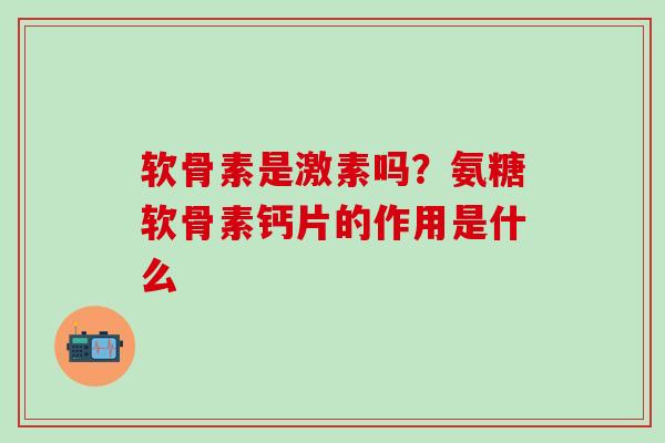 软骨素是激素吗？氨糖软骨素钙片的作用是什么