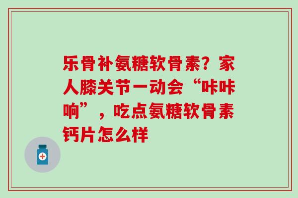 乐骨补氨糖软骨素？家人膝关节一动会“咔咔响”，吃点氨糖软骨素钙片怎么样