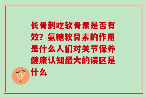 长骨剌吃软骨素是否有效？氨糖软骨素的作用是什么人们对关节保养健康认知最大的误区是什么