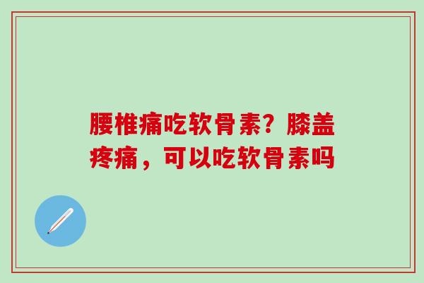 腰椎痛吃软骨素？膝盖疼痛，可以吃软骨素吗