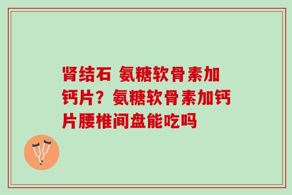肾结石 氨糖软骨素加钙片？氨糖软骨素加钙片腰椎间盘能吃吗