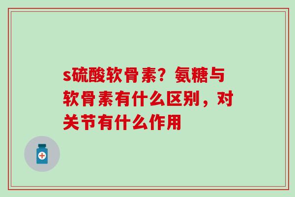 s硫酸软骨素？氨糖与软骨素有什么区别，对关节有什么作用