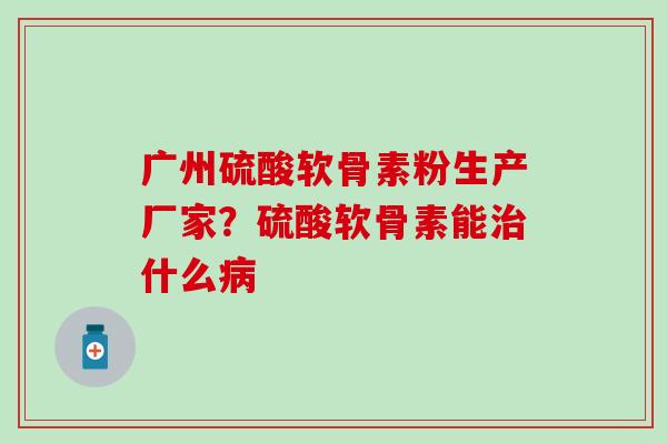 广州硫酸软骨素粉生产厂家？硫酸软骨素能治什么病