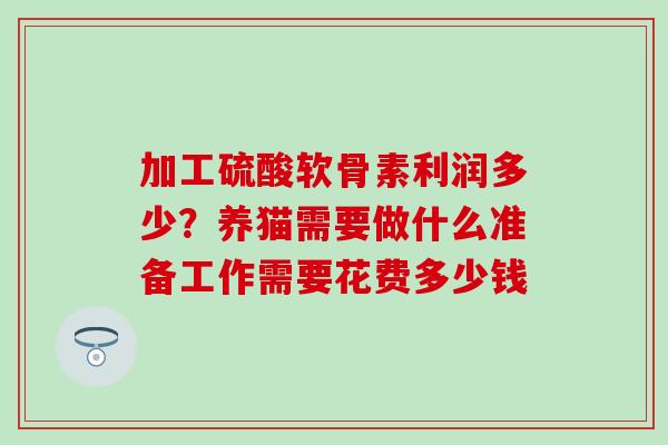 加工硫酸软骨素利润多少?养猫需要做什么准备工作需要花费多少钱 加工硫酸软骨素利润多少?养猫需要做什么准备工作需要花费多少钱