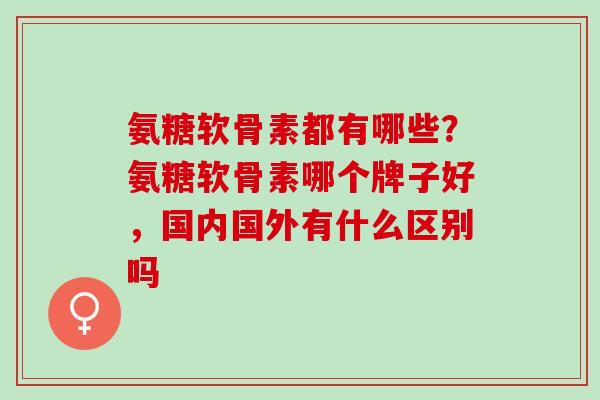 氨糖软骨素都有哪些?氨糖软骨素哪个牌子好,国内国外有什么区别吗 氨糖软骨素都有哪些?氨糖软骨素哪个牌子好,国内国外有什么区别吗