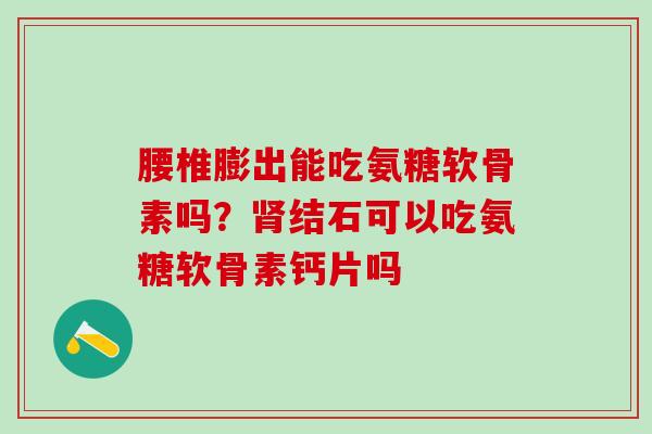 腰椎膨出能吃氨糖软骨素吗?结石可以吃氨糖软骨素钙片吗 腰椎膨出能吃氨糖软骨素吗?结石可以吃氨糖软骨素钙片吗