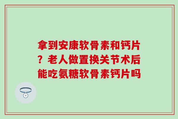 拿到安康软骨素和钙片？老人做置换关节术后能吃氨糖软骨素钙片吗