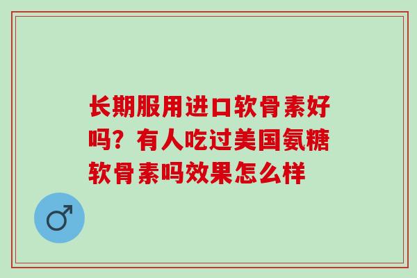 长期服用进口软骨素好吗?有人吃过美国氨糖软骨素吗效果怎么样 长期服用进口软骨素好吗?有人吃过美国氨糖软骨素吗效果怎么样