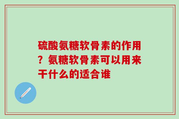 硫酸氨糖软骨素的作用？氨糖软骨素可以用来干什么的适合谁
