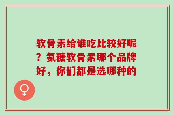 软骨素给谁吃比较好呢？氨糖软骨素哪个品牌好，你们都是选哪种的