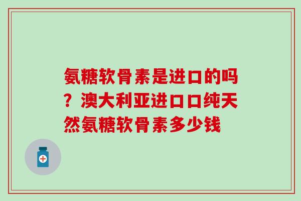 氨糖软骨素是进口的吗？澳大利亚进口口纯天然氨糖软骨素多少钱