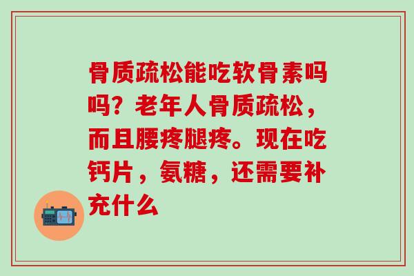 骨质疏松能吃软骨素吗吗？老年人骨质疏松，而且腰疼腿疼。现在吃钙片，氨糖，还需要补充什么
