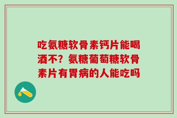 吃氨糖软骨素钙片能喝酒不？氨糖葡萄糖软骨素片有胃病的人能吃吗