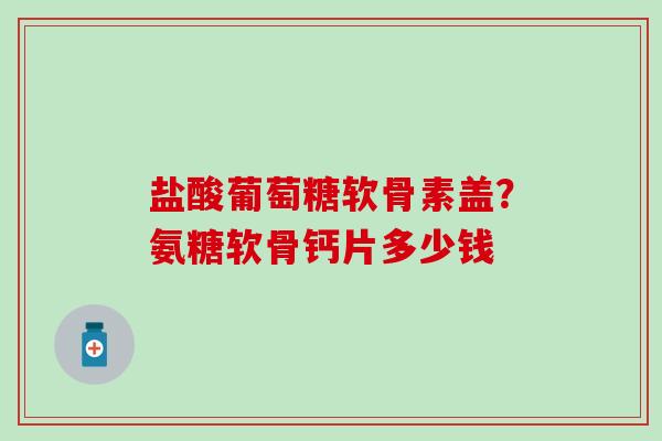 盐酸葡萄糖软骨素盖？氨糖软骨钙片多少钱