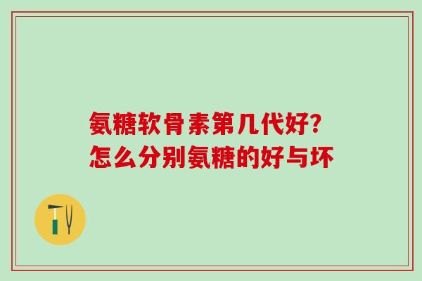 氨糖软骨素第几代好？怎么分别氨糖的好与坏