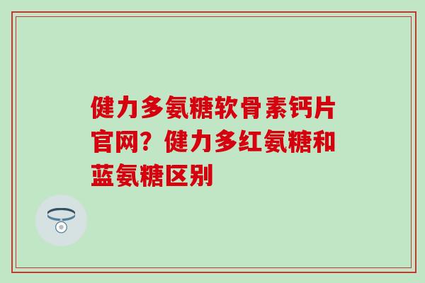 健力多氨糖软骨素钙片官网？健力多红氨糖和蓝氨糖区别