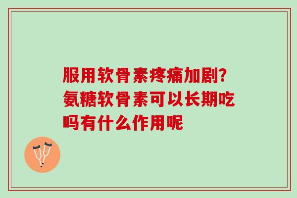 服用软骨素疼痛加剧？氨糖软骨素可以长期吃吗有什么作用呢