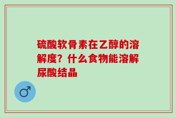 硫酸软骨素在乙醇的溶解度？什么食物能溶解尿酸结晶