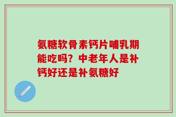 氨糖软骨素钙片哺乳期能吃吗？中老年人是补钙好还是补氨糖好