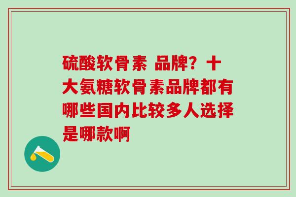 硫酸软骨素 品牌？十大氨糖软骨素品牌都有哪些国内比较多人选择是哪款啊