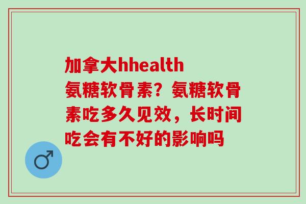 加拿大hhealth氨糖软骨素？氨糖软骨素吃多久见效，长时间吃会有不好的影响吗