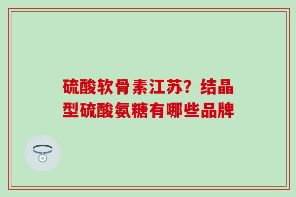 硫酸软骨素江苏？结晶型硫酸氨糖有哪些品牌