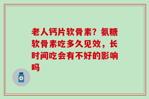 老人钙片软骨素？氨糖软骨素吃多久见效，长时间吃会有不好的影响吗