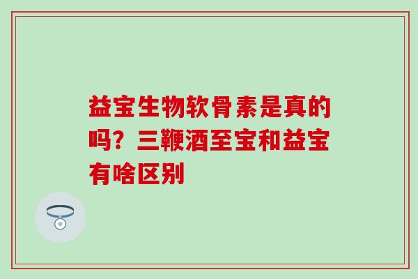 益宝生物软骨素是真的吗？三鞭酒至宝和益宝有啥区别