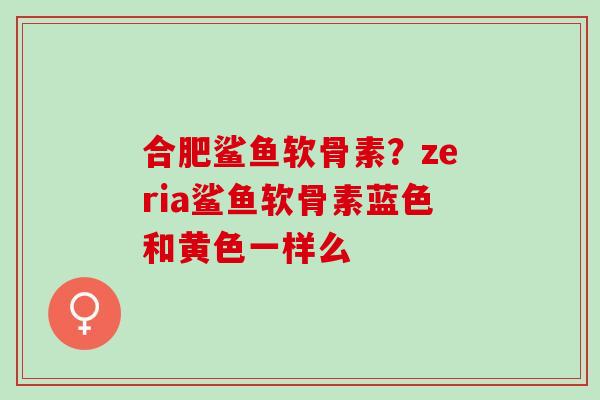 合肥鲨鱼软骨素？zeria鲨鱼软骨素蓝色和黄色一样么