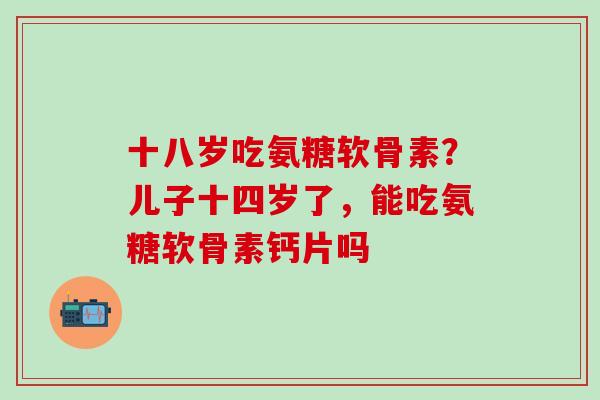 十八岁吃氨糖软骨素？儿子十四岁了，能吃氨糖软骨素钙片吗