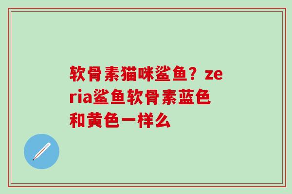 软骨素猫咪鲨鱼？zeria鲨鱼软骨素蓝色和黄色一样么