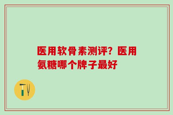 医用软骨素测评？医用氨糖哪个牌子好