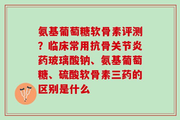 氨基葡萄糖软骨素评测？临床常用抗骨关节炎药玻璃酸钠、氨基葡萄糖、硫酸软骨素三药的区别是什么