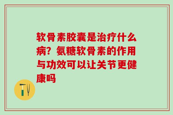 软骨素胶囊是治疗什么病？氨糖软骨素的作用与功效可以让关节更健康吗