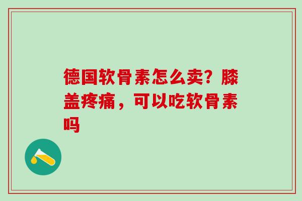 德国软骨素怎么卖？膝盖疼痛，可以吃软骨素吗