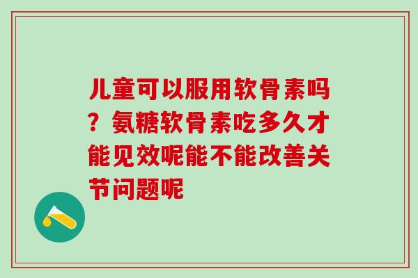 儿童可以服用软骨素吗？氨糖软骨素吃多久才能见效呢能不能改善关节问题呢