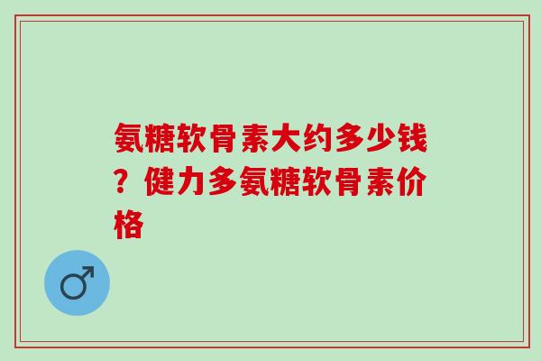 氨糖软骨素大约多少钱？健力多氨糖软骨素价格