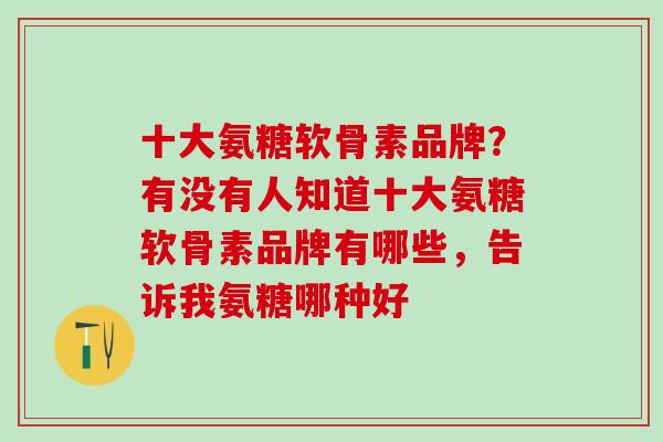 十大氨糖软骨素品牌？有没有人知道十大氨糖软骨素品牌有哪些，告诉我氨糖哪种好