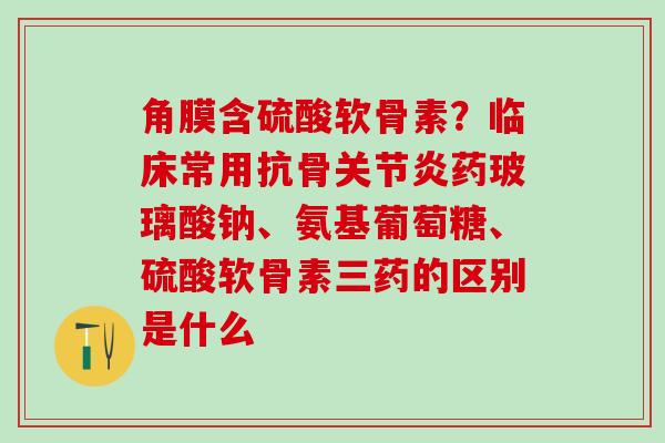 角膜含硫酸软骨素？临床常用抗骨关节炎药玻璃酸钠、氨基葡萄糖、硫酸软骨素三药的区别是什么