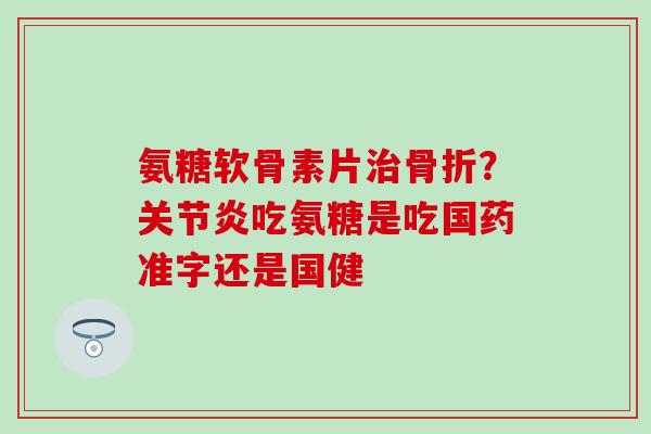 氨糖软骨素片治骨折？关节炎吃氨糖是吃国药准字还是国健