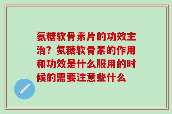 氨糖软骨素片的功效主治？氨糖软骨素的作用和功效是什么服用的时候的需要注意些什么