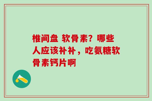 椎间盘 软骨素？哪些人应该补补，吃氨糖软骨素钙片啊