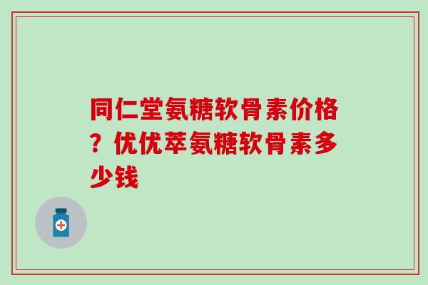 同仁堂氨糖软骨素价格？优优萃氨糖软骨素多少钱