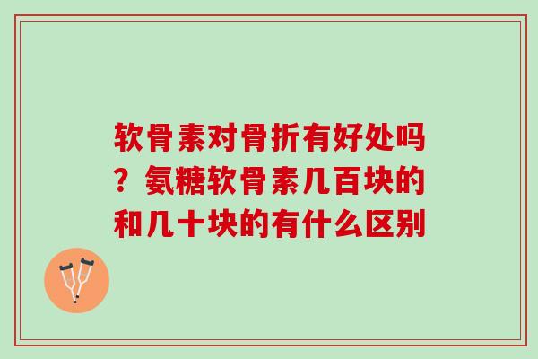 软骨素对骨折有好处吗？氨糖软骨素几百块的和几十块的有什么区别