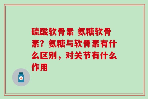 硫酸软骨素 氨糖软骨素？氨糖与软骨素有什么区别，对关节有什么作用
