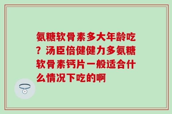 氨糖软骨素多大年龄吃?汤臣倍健健力多氨糖软骨素钙片一般适合什么情况下吃的啊 氨糖软骨素多大年龄吃?汤臣倍健健力多氨糖软骨素钙片一般适合什么情况下吃的啊