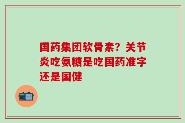 国药集团软骨素？关节炎吃氨糖是吃国药准字还是国健