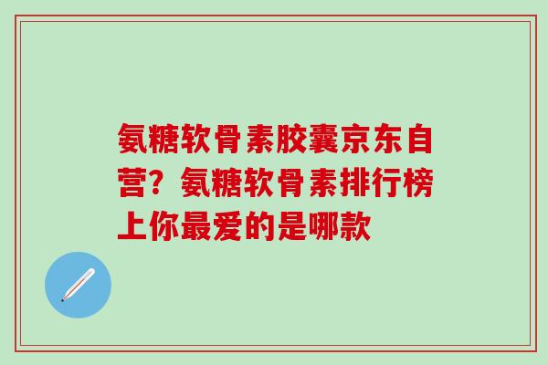 氨糖软骨素胶囊京东自营？氨糖软骨素排行榜上你最爱的是哪款
