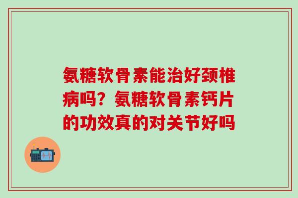 氨糖软骨素能治好颈椎病吗？氨糖软骨素钙片的功效真的对关节好吗