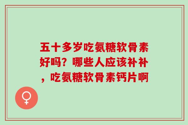 五十多岁吃氨糖软骨素好吗?哪些人应该补补,吃氨糖软骨素钙片啊 五十多岁吃氨糖软骨素好吗?哪些人应该补补,吃氨糖软骨素钙片啊